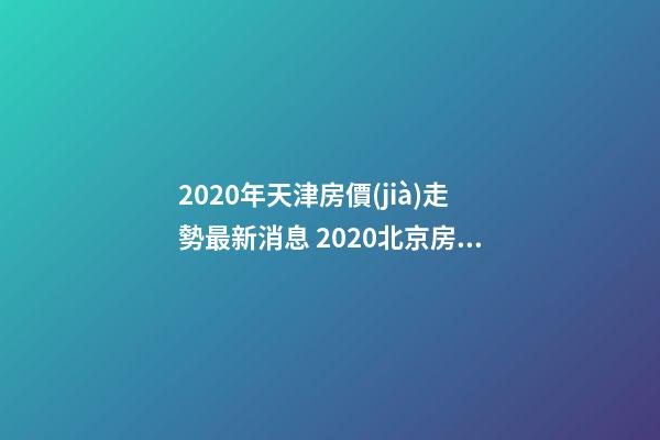 2020年天津房價(jià)走勢最新消息 2020北京房價(jià)走勢最新消息 北京房價(jià)一平米是多